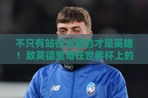 不只有站在光里的才是英雄!致莫德里奇在世界杯上的“最后一舞” 不只有站在光里的才是英雄!致莫德里奇在世界杯上的“最后一舞”