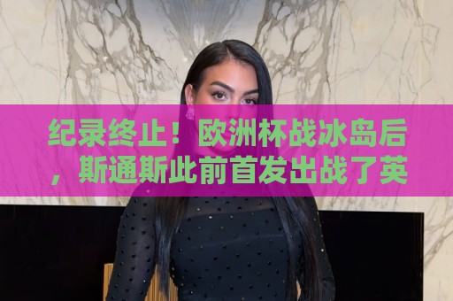 纪录终止!欧洲杯战冰岛后,斯通斯此前首发出战了英格兰所有大赛 纪录终止!欧洲杯战冰岛后,斯通斯此前首发出战了英格兰所有大赛