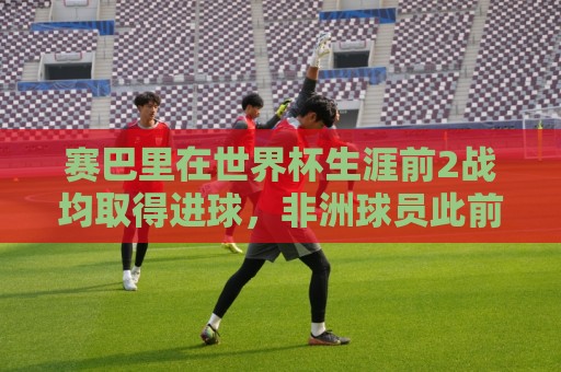赛巴里在世界杯生涯前2战均取得进球，非洲球员此前仅萨拉赫做到