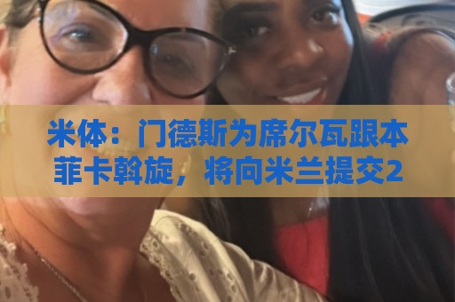 米体:门德斯为席尔瓦跟本菲卡斡旋,将向米兰提交2000万转会方案 米体:门德斯为席尔瓦跟本菲卡斡旋,将向米兰提交2000万转会方案