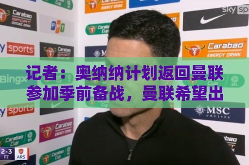 记者:奥纳纳计划返回曼联参加季前备战,曼联希望出售他 记者:奥纳纳计划返回曼联参加季前备战,曼联希望出售他