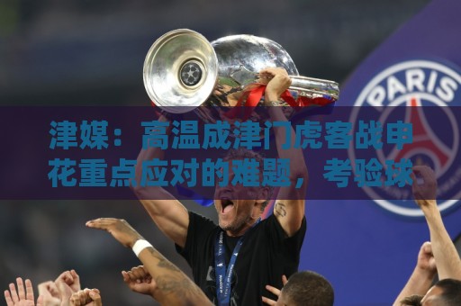 津媒:高温成津门虎客战申花重点应对的难题,考验球员意志品质 津媒:高温成津门虎客战申花重点应对的难题,考验球员意志品质