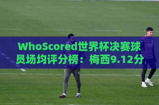 WhoScored世界杯决赛球员场均评分榜：梅西9.12分领跑，波罗第二
