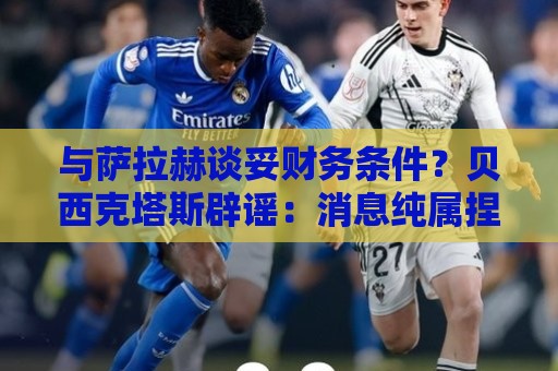 与萨拉赫谈妥财务条件？贝西克塔斯辟谣：消息纯属捏造，切勿采信