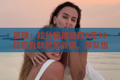 曼晚:拉什福德或在8月10日回曼联参加训练,球队也欢迎他回来 曼晚:拉什福德或在8月10日回曼联参加训练,球队也欢迎他回来