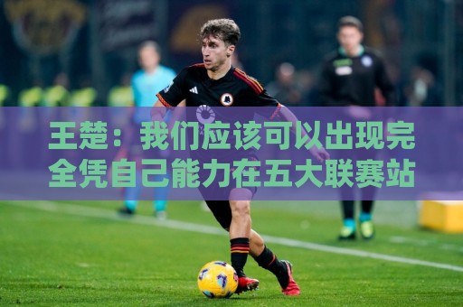 王楚:我们应该可以出现完全凭自己能力在五大联赛站住脚的球员 王楚:我们应该可以出现完全凭自己能力在五大联赛站住脚的球员