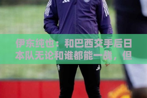 伊东纯也:和巴西交手后日本队无论和谁都能一战,但还需更进一步 伊东纯也:和巴西交手后日本队无论和谁都能一战,但还需更进一步