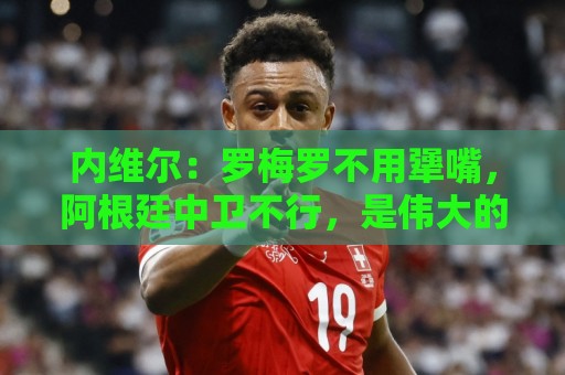 内维尔:罗梅罗不用犟嘴,阿根廷中卫不行,是伟大的梅西救了他们 内维尔:罗梅罗不用犟嘴,阿根廷中卫不行,是伟大的梅西救了他们