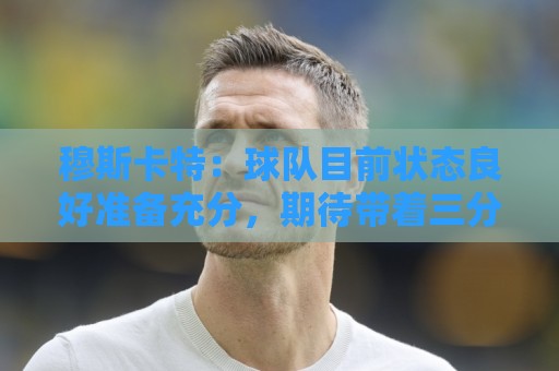 穆斯卡特:球队目前状态良好准备充分,期待带着三分回到上海 穆斯卡特:球队目前状态良好准备充分,期待带着三分回到上海