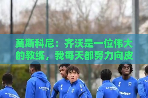 莫斯科尼：齐沃是一位伟大的教练，我每天都努力向皮奥学习
