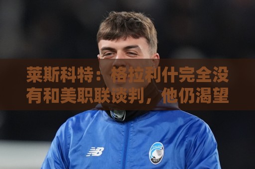莱斯科特：格拉利什完全没有和美职联谈判，他仍渴望重返英格兰队