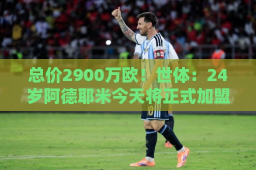 总价2900万欧！世体：24岁阿德耶米今天将正式加盟巴萨，下周亮相