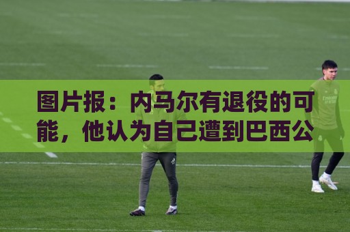 图片报：内马尔有退役的可能，他认为自己遭到巴西公众不公平对待
