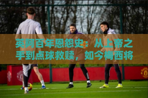 英阿百年恩怨史：从上帝之手到点球救赎，如今梅西将迎“第一次”