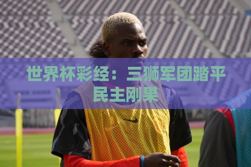 世界杯彩经:三狮军团踏平民主刚果 世界杯彩经:三狮军团踏平民主刚果