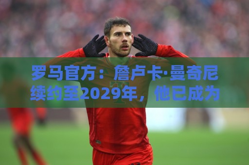 罗马官方：詹卢卡·曼奇尼续约至2029年，他已成为球队中流砥柱