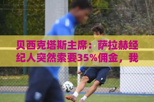 贝西克塔斯主席:萨拉赫经纪人突然索要35%佣金,我们不可能接受 贝西克塔斯主席:萨拉赫经纪人突然索要35%佣金,我们不可能接受