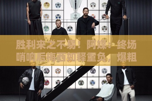 胜利来之不易！阿媒：终场哨响后梅西如释重负，爆粗口宣泄情绪