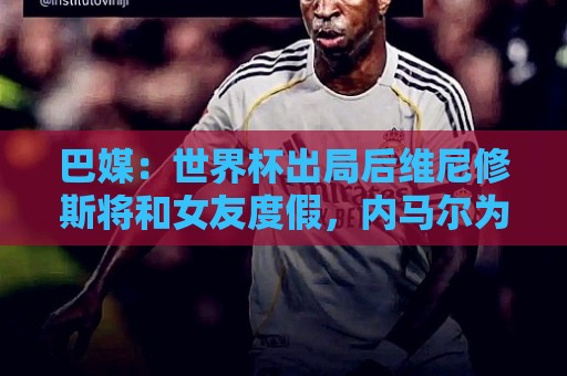 巴媒:世界杯出局后维尼修斯将和女友度假,内马尔为女儿庆生 巴媒:世界杯出局后维尼修斯将和女友度假,内马尔为女儿庆生