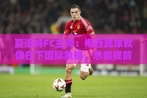 夏洛特FC主帅:梅西踢球就像在下国际象棋,总能提前思考两三步 夏洛特FC主帅:梅西踢球就像在下国际象棋,总能提前思考两三步