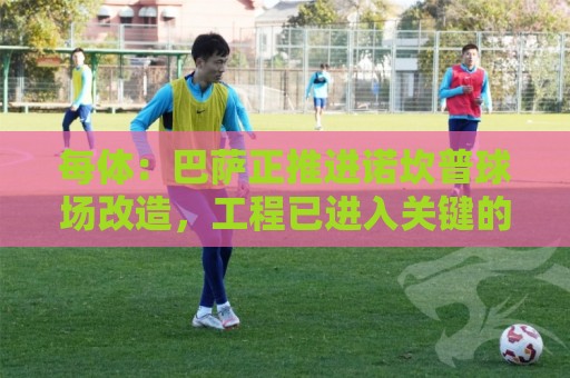 每体:巴萨正推进诺坎普球场改造,工程已进入关键的草坪安装阶段 每体:巴萨正推进诺坎普球场改造,工程已进入关键的草坪安装阶段