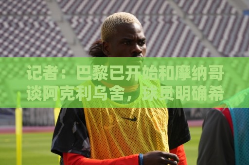 记者:巴黎已开始和摩纳哥谈阿克利乌舍,球员明确希望转会 记者:巴黎已开始和摩纳哥谈阿克利乌舍,球员明确希望转会