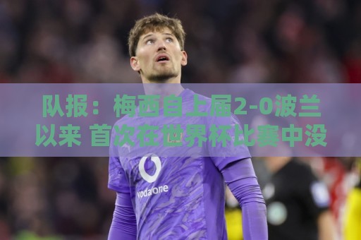 队报:梅西自上届2-0波兰以来 首次在世界杯比赛中没有进球或助攻 队报:梅西自上届2-0波兰以来 首次在世界杯比赛中没有进球或助攻