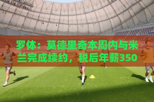 罗体:莫德里奇本周内与米兰完成续约,税后年薪350万欧+奖金 罗体:莫德里奇本周内与米兰完成续约,税后年薪350万欧+奖金