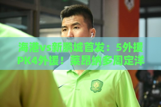 海港vs新鹏城首发:5外援PK4外援!莱昂纳多周定洋先发 武磊替补 海港vs新鹏城首发:5外援PK4外援!莱昂纳多周定洋先发 武磊替补