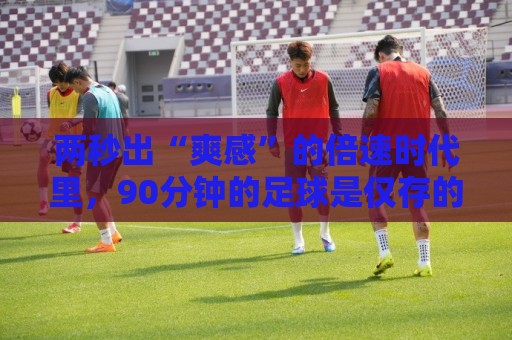 两秒出“爽感”的倍速时代里，90分钟的足球是仅存的“原速浪漫”