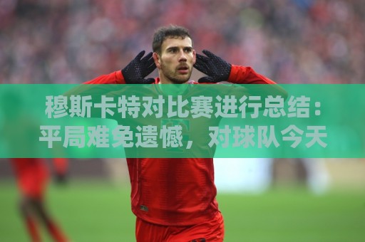 穆斯卡特对比赛进行总结：平局难免遗憾，对球队今天整体表现满意