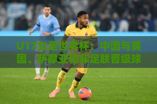 U17女足世界杯:中国与美国、萨摩亚和非足联晋级球队分在E组 U17女足世界杯:中国与美国、萨摩亚和非足联晋级球队分在E组