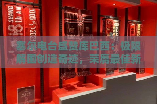 塞尔电台盛赞库巴西:极限解围创造奇迹,荣膺最佳新秀实至名归 塞尔电台盛赞库巴西:极限解围创造奇迹,荣膺最佳新秀实至名归