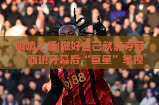哨响之后|做好自己就能夺冠，西班牙幕后“巨星”掌控全局！