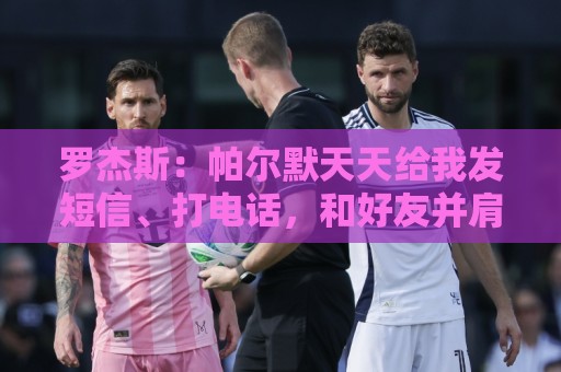 罗杰斯:帕尔默天天给我发短信、打电话,和好友并肩作战超级兴奋 罗杰斯:帕尔默天天给我发短信、打电话,和好友并肩作战超级兴奋