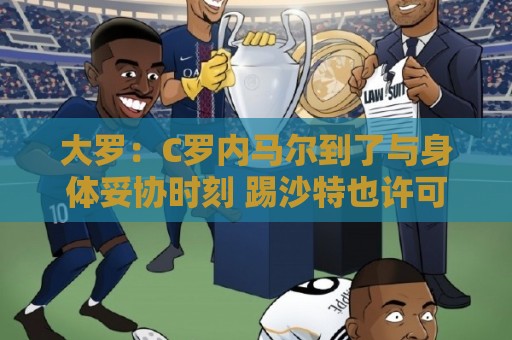 大罗：C罗内马尔到了与身体妥协时刻 踢沙特也许可以但世界杯很难
