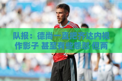 队报:德尚一直把齐达内视作影子 甚至有些怨怼 但两人关系没问题 队报:德尚一直把齐达内视作影子 甚至有些怨怼 但两人关系没问题