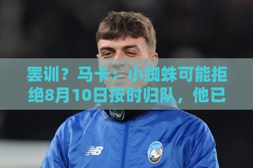 罢训?马卡:小蜘蛛可能拒绝8月10日按时归队,他已挑明想去巴萨 罢训?马卡:小蜘蛛可能拒绝8月10日按时归队,他已挑明想去巴萨