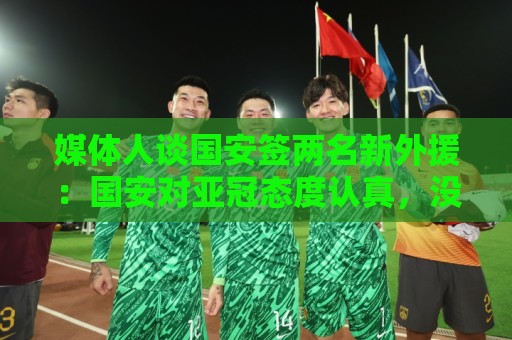 媒体人谈国安签两名新外援:国安对亚冠态度认真,没选择逃避放弃 媒体人谈国安签两名新外援:国安对亚冠态度认真,没选择逃避放弃