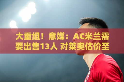 大重组!意媒:AC米兰需要出售13人 对莱奥估价至少6000万欧 大重组!意媒:AC米兰需要出售13人 对莱奥估价至少6000万欧