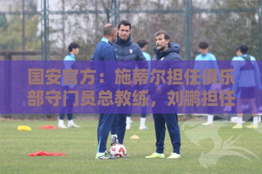 国安官方:施蒂尔担任俱乐部守门员总教练,刘鹏担任守门员教练 国安官方:施蒂尔担任俱乐部守门员总教练,刘鹏担任守门员教练