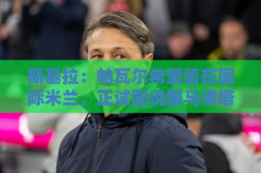 斯基拉：帕瓦尔希望留在国际米兰，正试图说服马洛塔和齐沃