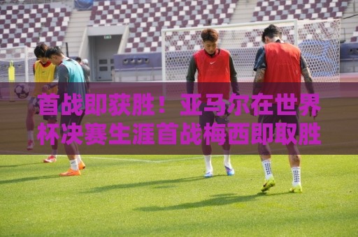 首战即获胜!亚马尔在世界杯决赛生涯首战梅西即取胜 首战即获胜!亚马尔在世界杯决赛生涯首战梅西即取胜