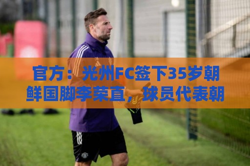 官方:光州FC签下35岁朝鲜国脚李荣直,球员代表朝鲜队出战23场 官方:光州FC签下35岁朝鲜国脚李荣直,球员代表朝鲜队出战23场