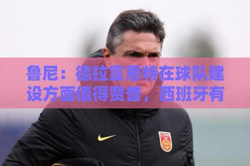 鲁尼：德拉富恩特在球队建设方面值得赞誉，西班牙有经验也有活力