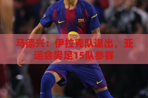 马德兴:伊拉克队退出,亚运会男足15队参赛 马德兴:伊拉克队退出,亚运会男足15队参赛