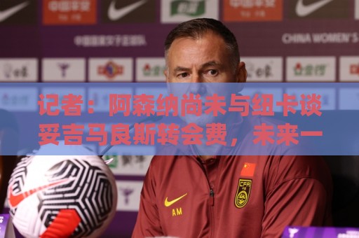记者:阿森纳尚未与纽卡谈妥吉马良斯转会费,未来一周是关键时期 记者:阿森纳尚未与纽卡谈妥吉马良斯转会费,未来一周是关键时期