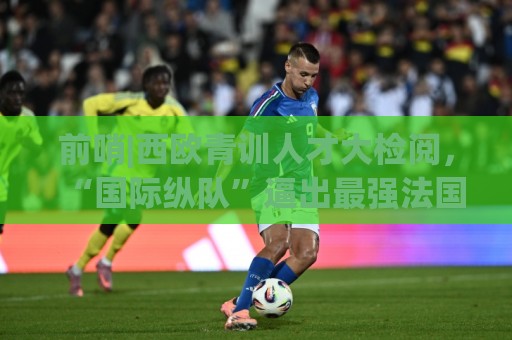 前哨|西欧青训人才大检阅,“国际纵队”逼出最强法国? 前哨|西欧青训人才大检阅,“国际纵队”逼出最强法国?
