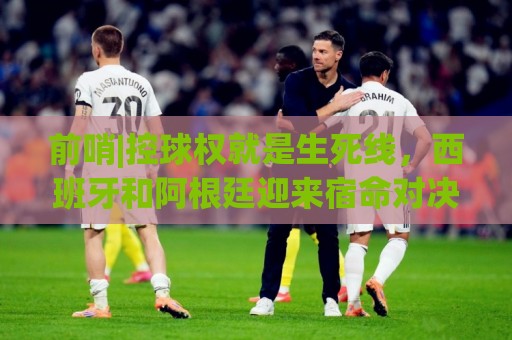 前哨|控球权就是生死线,西班牙和阿根廷迎来宿命对决! 前哨|控球权就是生死线,西班牙和阿根廷迎来宿命对决!