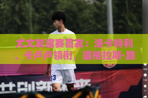 尤文友谊赛首发:洛卡特利、卡卢卢领衔,道格拉斯·路易斯在列 尤文友谊赛首发:洛卡特利、卡卢卢领衔,道格拉斯·路易斯在列